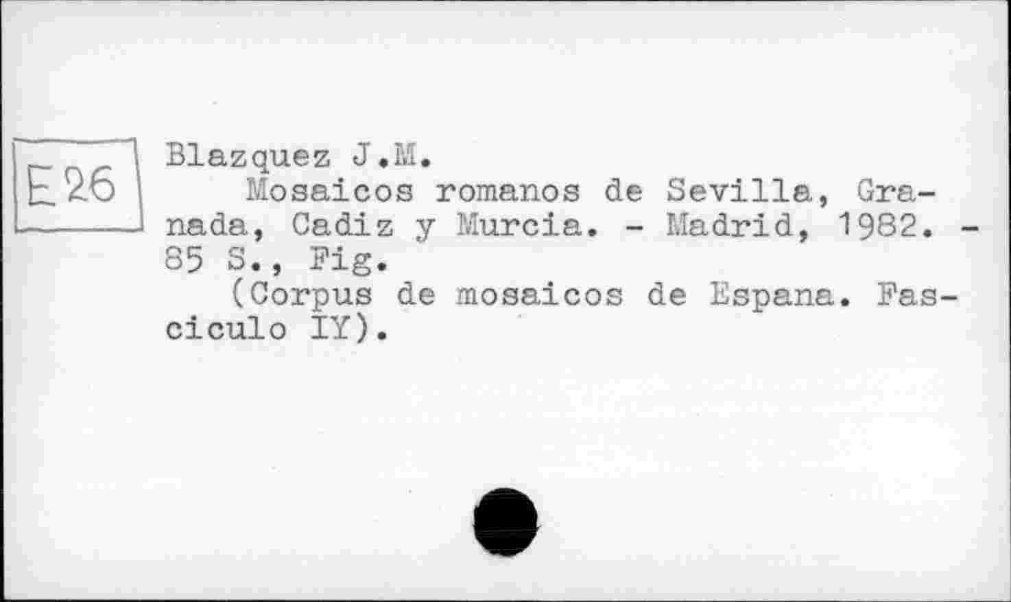 ﻿Е26
Blazquez J.M,
Mosaicos romanos de Sevilla, Granada, Cadiz y Murcia. - Madrid, 1982. -85 S., Pig.
(Corpus de mosaicos de Espana. Fas-ciculo IY).